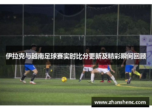 伊拉克与越南足球赛实时比分更新及精彩瞬间回顾